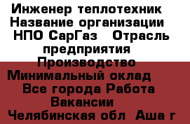 Инженер-теплотехник › Название организации ­ НПО СарГаз › Отрасль предприятия ­ Производство › Минимальный оклад ­ 1 - Все города Работа » Вакансии   . Челябинская обл.,Аша г.